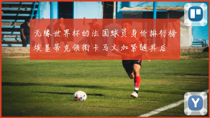 无缘世界杯的法国球员身价排行榜埃基蒂克领衔卡马文加紧随其后