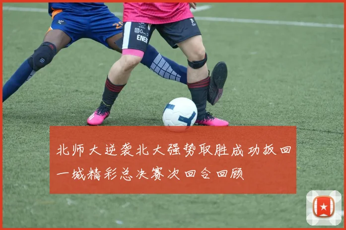 北师大逆袭北大强势取胜成功扳回一城精彩总决赛次回合回顾