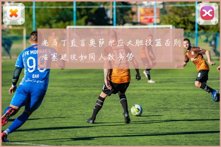 老马丁直言奥萨尔应大胆投篮否则活塞进攻如同人数劣势