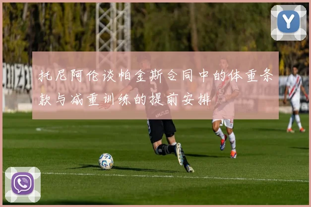 托尼阿伦谈帕金斯合同中的体重条款与减重训练的提前安排