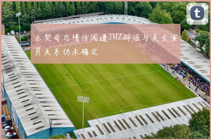 东契奇恋情传闻遭TMZ辟谣与美女演员关系仍未确定