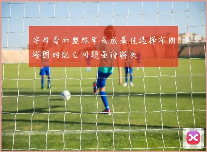 字母哥加盟绿军或成最佳选择布朗塔图姆配合问题亟待解决
