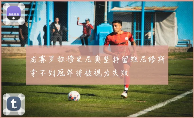 龙赛罗称穆里尼奥坚持留维尼修斯拿不到冠军将被视为失败