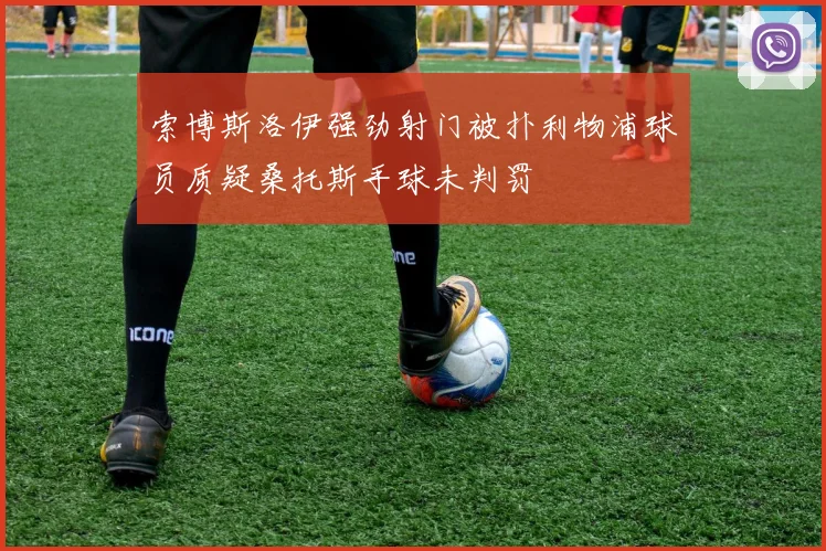 索博斯洛伊强劲射门被扑利物浦球员质疑桑托斯手球未判罚