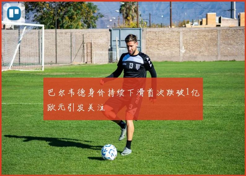 巴尔韦德身价持续下滑首次跌破1亿欧元引发关注