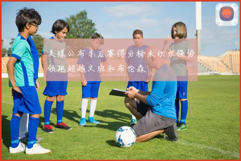 美媒公布季后赛得分榜米切尔强势领跑超越文班和布伦森