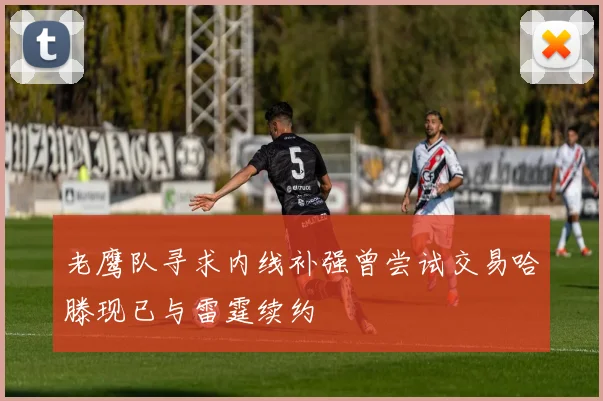 老鹰队寻求内线补强曾尝试交易哈滕现已与雷霆续约