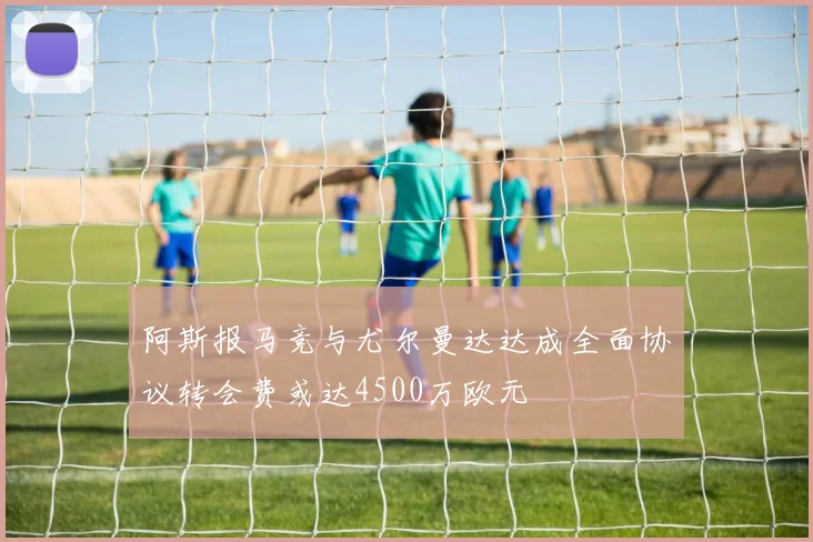 阿斯报马竞与尤尔曼达达成全面协议转会费或达4500万欧元