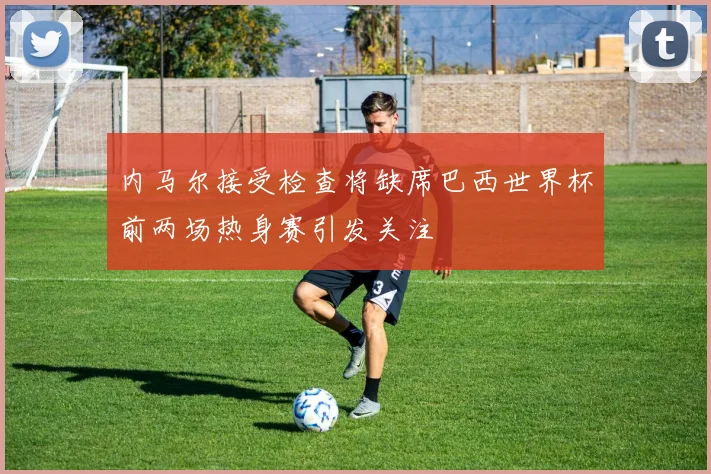 内马尔接受检查将缺席巴西世界杯前两场热身赛引发关注