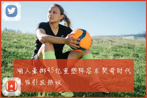 湖人豪掷45亿重塑阵容东契奇时代来临引发热议