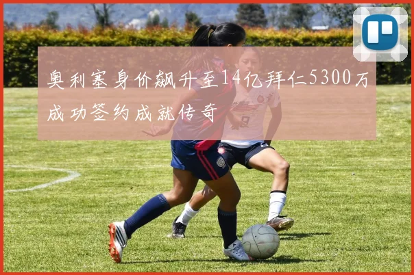 奥利塞身价飙升至14亿拜仁5300万成功签约成就传奇