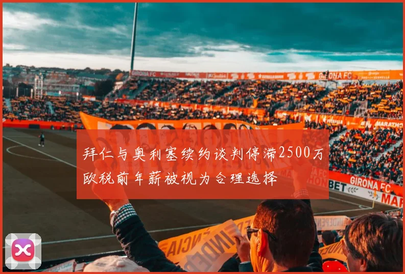拜仁与奥利塞续约谈判停滞2500万欧税前年薪被视为合理选择