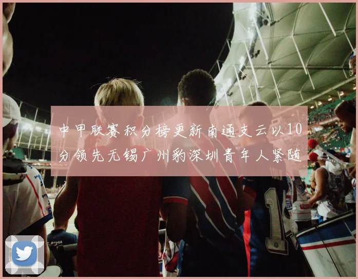 中甲联赛积分榜更新南通支云以10分领先无锡广州豹深圳青年人紧随其后