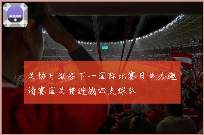 足协计划在下一国际比赛日举办邀请赛国足将迎战四支球队