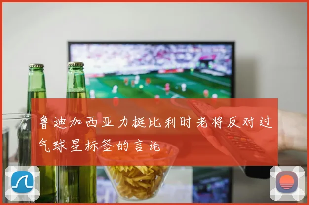 鲁迪加西亚力挺比利时老将反对过气球星标签的言论