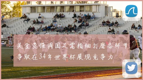 吴金贵强调国足需精细打磨各环节争取在34年世界杯展现竞争力