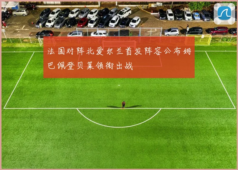 法国对阵北爱尔兰首发阵容公布姆巴佩登贝莱领衔出战