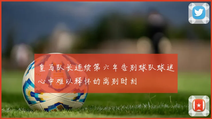 皇马队长连续第六年告别球队球迷心中难以释怀的离别时刻