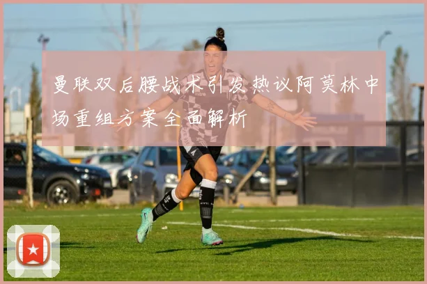 曼联双后腰战术引发热议阿莫林中场重组方案全面解析
