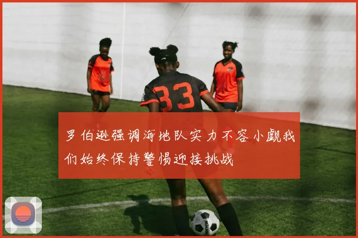 罗伯逊强调海地队实力不容小觑我们始终保持警惕迎接挑战